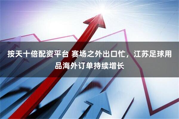 按天十倍配资平台 赛场之外出口忙，江苏足球用品海外订单持续增长