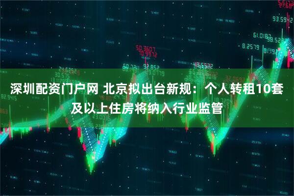 深圳配资门户网 北京拟出台新规：个人转租10套及以上住房将纳入行业监管