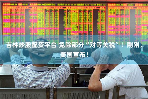 吉林炒股配资平台 免除部分“对等关税”！刚刚，美国宣布！