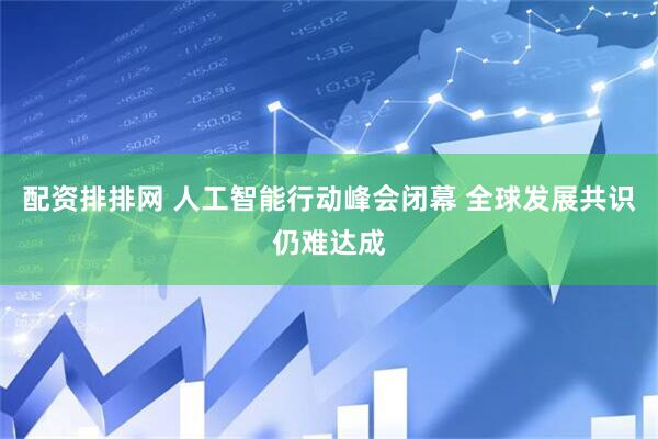 配资排排网 人工智能行动峰会闭幕 全球发展共识仍难达成
