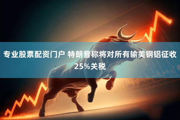 专业股票配资门户 特朗普称将对所有输美钢铝征收25%关税