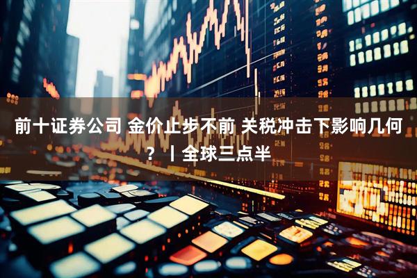 前十证券公司 金价止步不前 关税冲击下影响几何？丨全球三点半