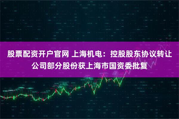 股票配资开户官网 上海机电：控股股东协议转让公司部分股份获上海市国资委批复