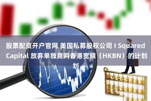 股票配资开户官网 美国私募股权公司 I Squared Capital 放弃单独竞购香港宽频（HKBN）的计划