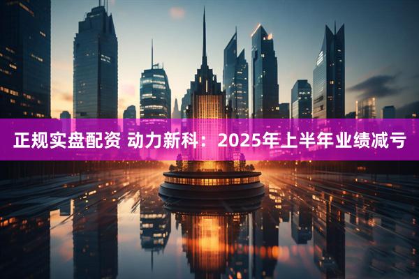 正规实盘配资 动力新科：2025年上半年业绩减亏