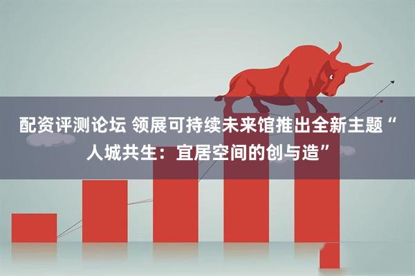 配资评测论坛 领展可持续未来馆推出全新主题“人城共生：宜居空间的创与造”
