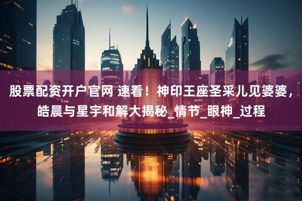 股票配资开户官网 速看！神印王座圣采儿见婆婆，皓晨与星宇和解大揭秘_情节_眼神_过程