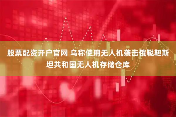 股票配资开户官网 乌称使用无人机袭击俄鞑靼斯坦共和国无人机存储仓库
