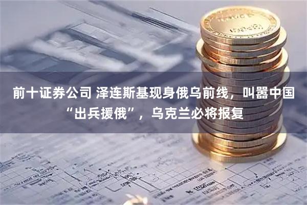 前十证券公司 泽连斯基现身俄乌前线，叫嚣中国“出兵援俄”，乌克兰必将报复