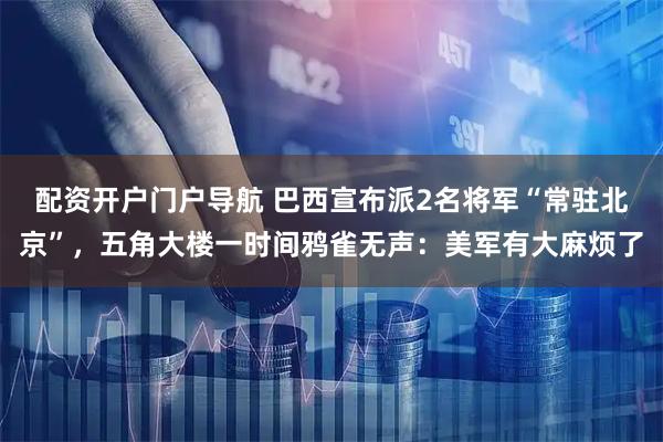 配资开户门户导航 巴西宣布派2名将军“常驻北京”，五角大楼一时间鸦雀无声：美军有大麻烦了