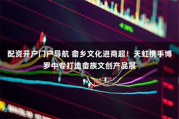 配资开户门户导航 畲乡文化进商超！天虹携手博罗中专打造畲族文创产品展