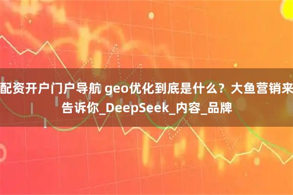 配资开户门户导航 geo优化到底是什么？大鱼营销来告诉你_DeepSeek_内容_品牌