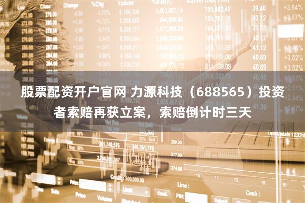 股票配资开户官网 力源科技（688565）投资者索赔再获立案，索赔倒计时三天